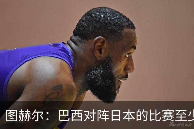 图赫尔：巴西对阵日本的比赛至少是四分之一决赛级别的