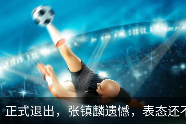 正式退出，张镇麟遗憾，表态还不错，名单公布，名帅表态